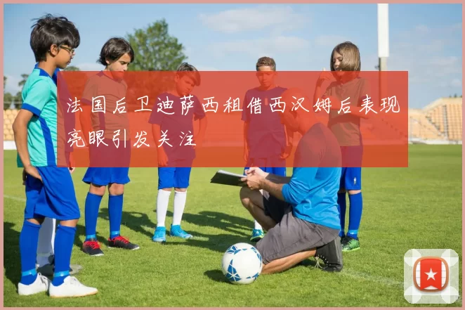 法国后卫迪萨西租借西汉姆后表现亮眼引发关注