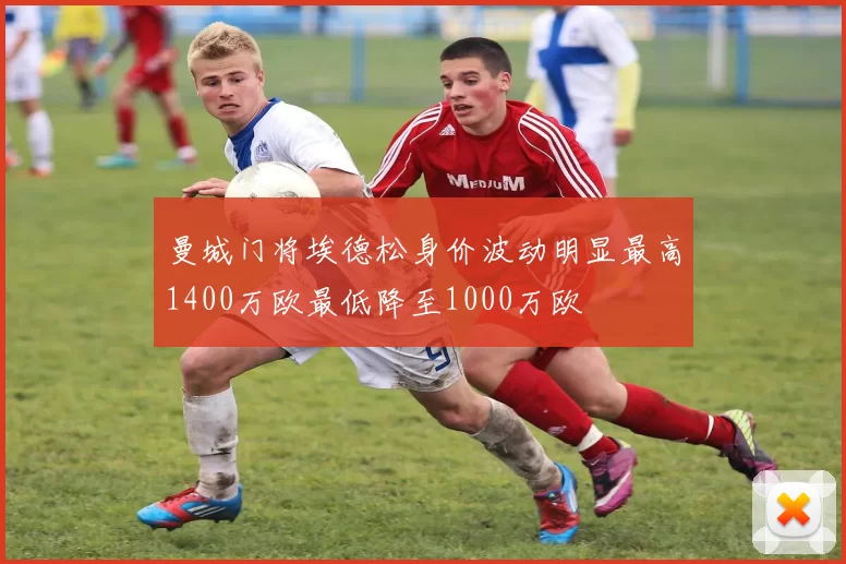 曼城门将埃德松身价波动明显最高1400万欧最低降至1000万欧