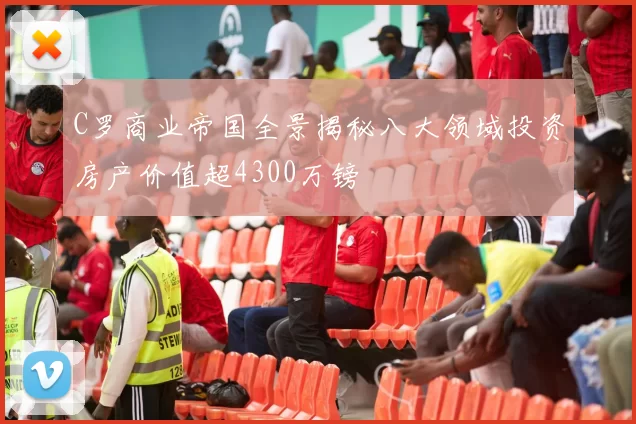 C罗商业帝国全景揭秘八大领域投资房产价值超4300万镑