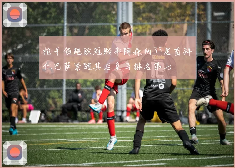 枪手领跑欧冠赔率阿森纳35居首拜仁巴萨紧随其后皇马排名第七