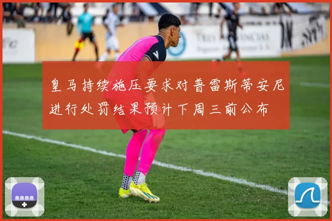 皇马持续施压要求对普雷斯蒂安尼进行处罚结果预计下周三前公布