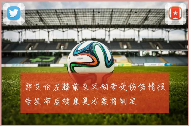 郭艾伦左膝前交叉韧带受伤伤情报告发布后续康复方案将制定