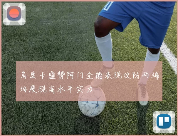乌度卡盛赞阿门全能表现攻防两端均展现高水平实力