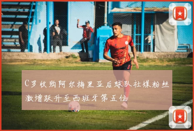 C罗收购阿尔梅里亚后球队社媒粉丝激增跃升至西班牙第五位
