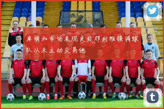 库明加市场表现良好邓利维强调球队从未主动交易他