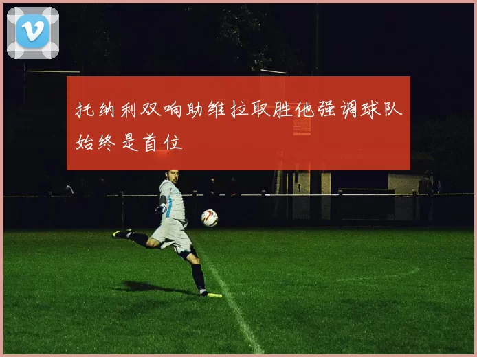 托纳利双响助维拉取胜他强调球队始终是首位