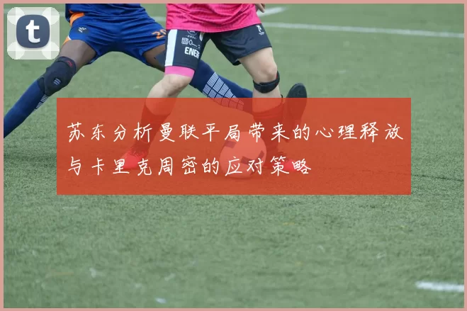 苏东分析曼联平局带来的心理释放与卡里克周密的应对策略