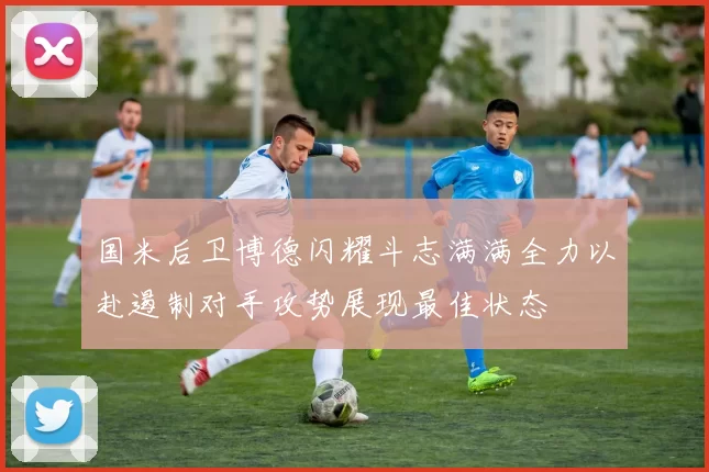 国米后卫博德闪耀斗志满满全力以赴遏制对手攻势展现最佳状态