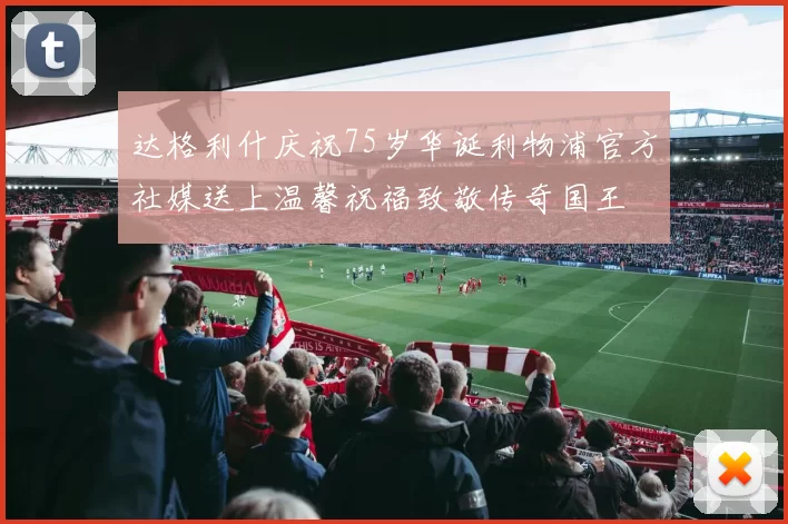 达格利什庆祝75岁华诞利物浦官方社媒送上温馨祝福致敬传奇国王