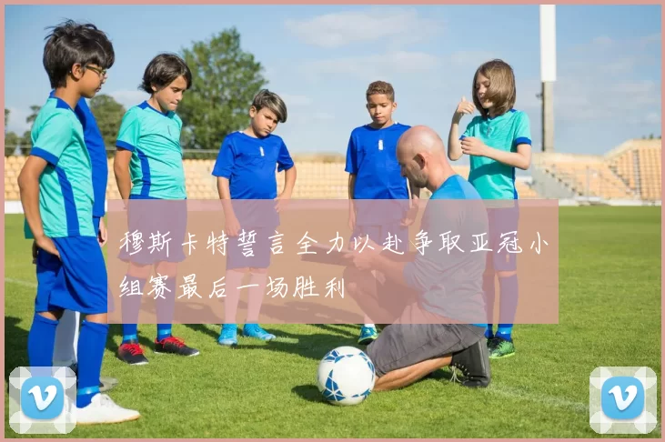 穆斯卡特誓言全力以赴争取亚冠小组赛最后一场胜利