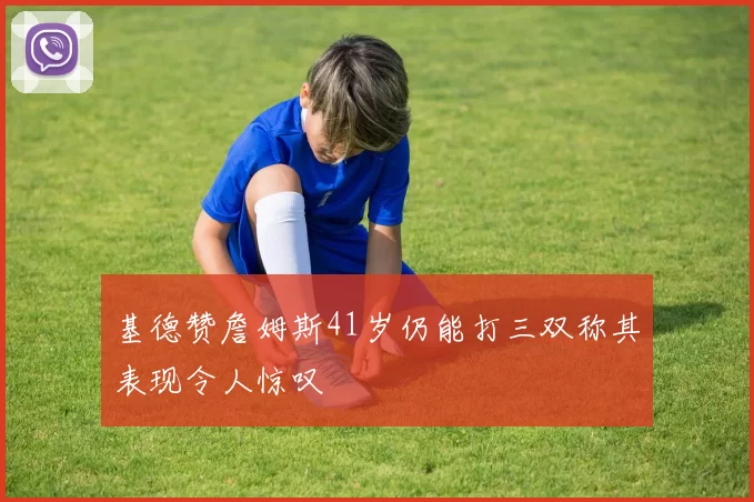 基德赞詹姆斯41岁仍能打三双称其表现令人惊叹