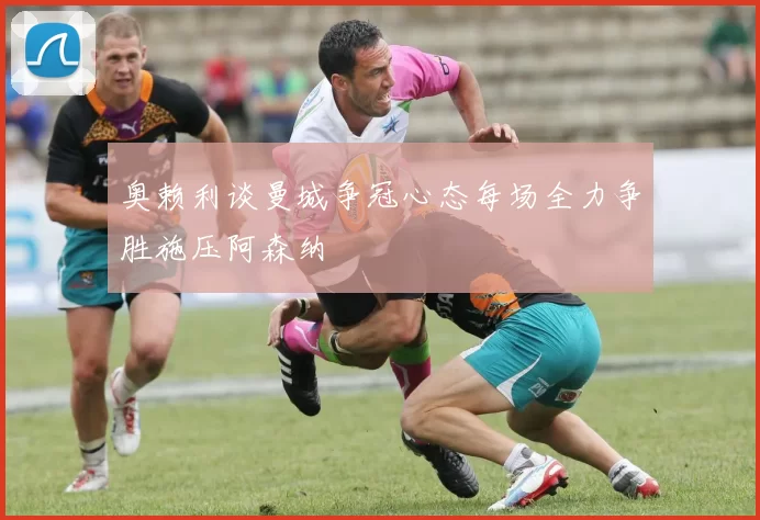 奥赖利谈曼城争冠心态每场全力争胜施压阿森纳