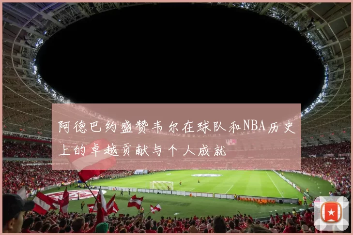 阿德巴约盛赞韦尔在球队和NBA历史上的卓越贡献与个人成就