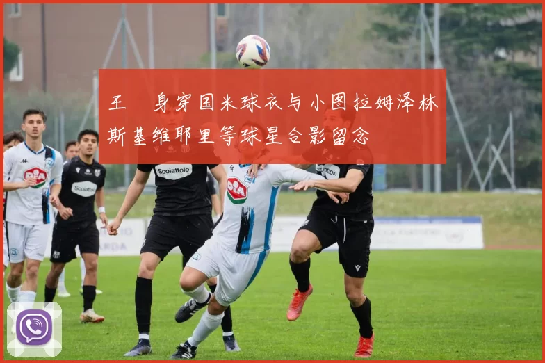 王濛身穿国米球衣与小图拉姆泽林斯基维耶里等球星合影留念