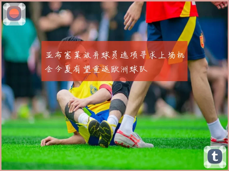 亚布塞莱放弃球员选项寻求上场机会今夏有望重返欧洲球队