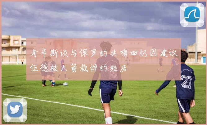 考辛斯谈与保罗的共鸣回忆因建议伍德被火箭裁掉的经历