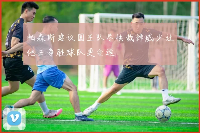 帕森斯建议国王队尽快裁掉威少让他去争胜球队更合适