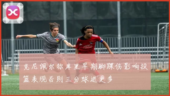 克尼佩尔称库里早期脚踝伤影响投篮表现否则三分球进更多