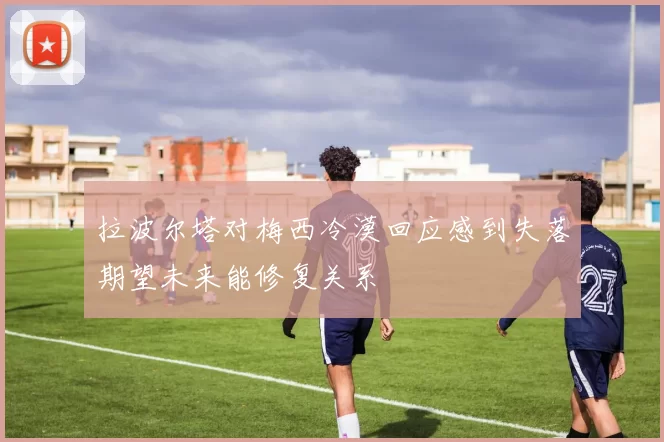 拉波尔塔对梅西冷漠回应感到失落期望未来能修复关系