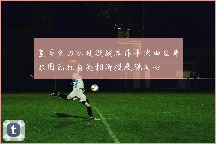 皇马全力以赴迎战本菲卡次回合库尔图瓦独自亮相海报展现决心