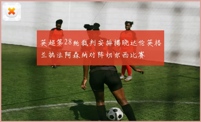 英超第28轮裁判安排揭晓达伦英格兰执法阿森纳对阵切尔西比赛