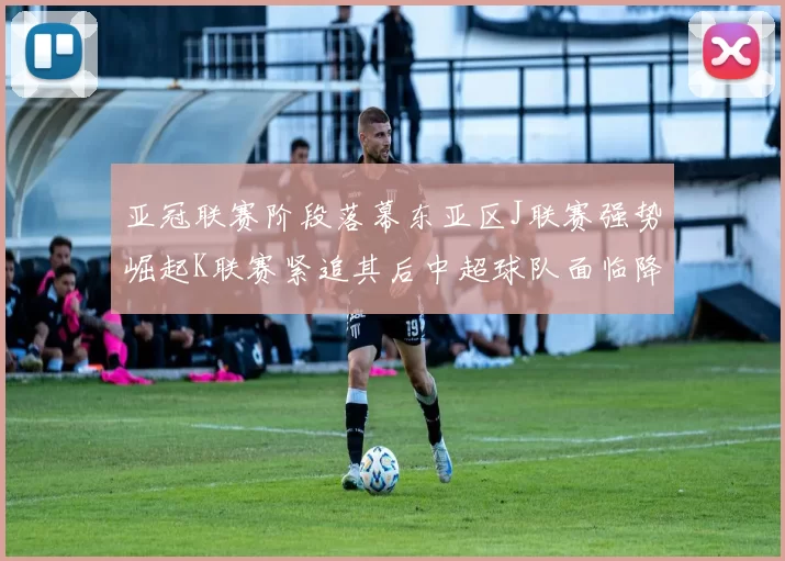 亚冠联赛阶段落幕东亚区J联赛强势崛起K联赛紧追其后中超球队面临降级危机