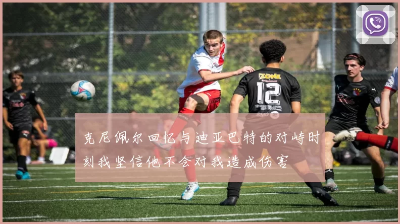 克尼佩尔回忆与迪亚巴特的对峙时刻我坚信他不会对我造成伤害