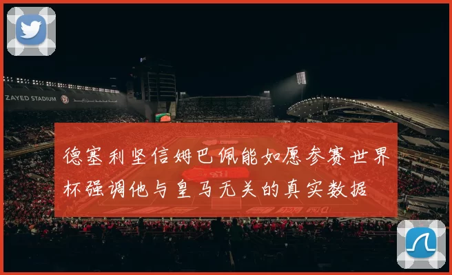 德塞利坚信姆巴佩能如愿参赛世界杯强调他与皇马无关的真实数据