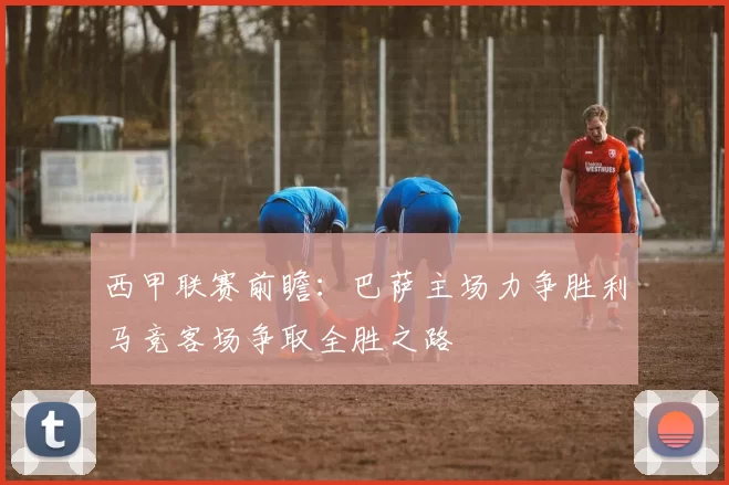 西甲联赛前瞻：巴萨主场力争胜利马竞客场争取全胜之路