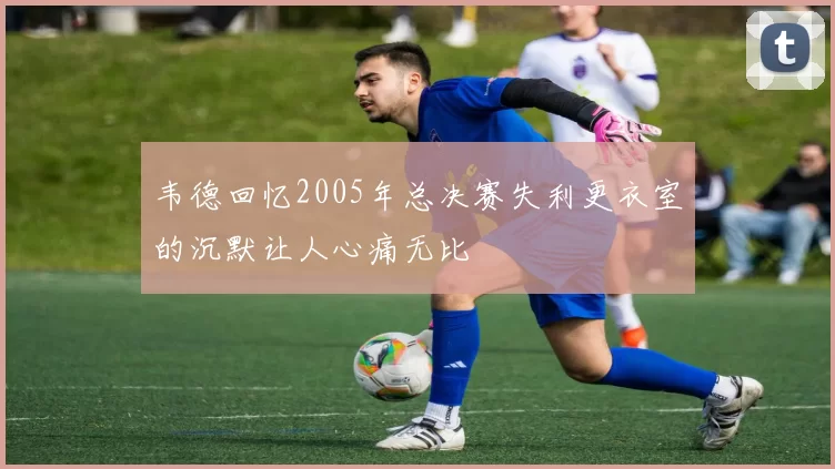 韦德回忆2005年总决赛失利更衣室的沉默让人心痛无比