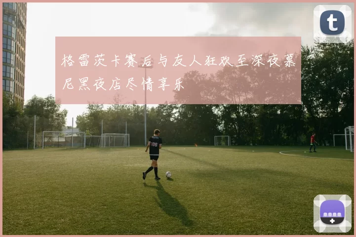 格雷茨卡赛后与友人狂欢至深夜慕尼黑夜店尽情享乐