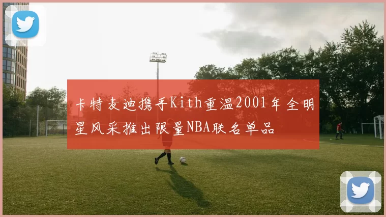 卡特麦迪携手Kith重温2001年全明星风采推出限量NBA联名单品