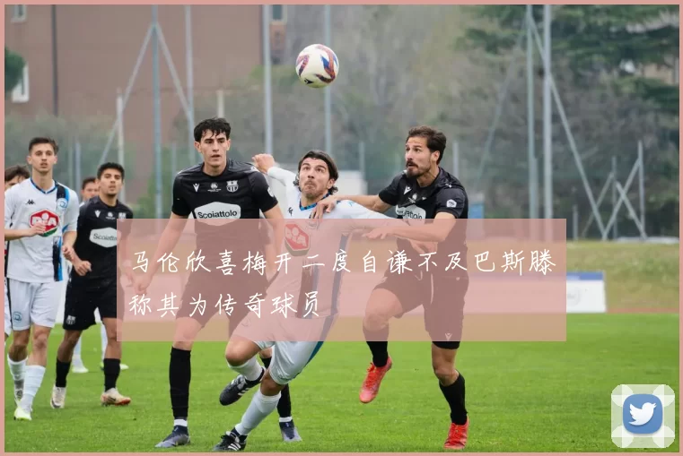 马伦欣喜梅开二度自谦不及巴斯滕称其为传奇球员