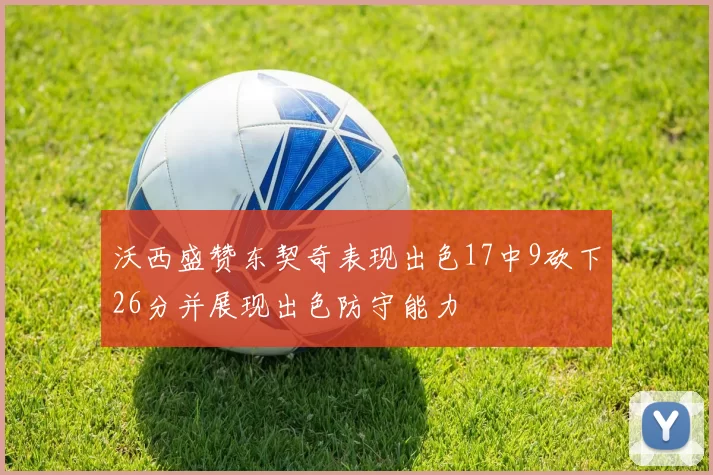 沃西盛赞东契奇表现出色17中9砍下26分并展现出色防守能力
